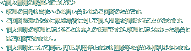 ＜個人情報の取扱いについて＞ 
・ 取得の目的は当社へのお問い合わせのご回答のためです。  
・ ご回答返送のために配送業者に対して個人情報を預託することがあります。
・ 個人情報の取得に応じることは本人の任意ですが、取得に応じなかった場合にはご回答できません。
・ 個人情報について開示、訂正、利用停止または削除等を求める権利があります。 