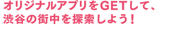 オリジナルアプリをGETして、渋谷の街中を探索しよう！