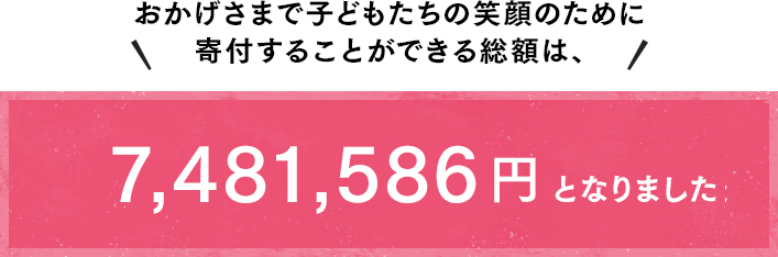 おかげさまで子どもたちの笑顔のために寄付することができる総額は、7,481,586円となりました