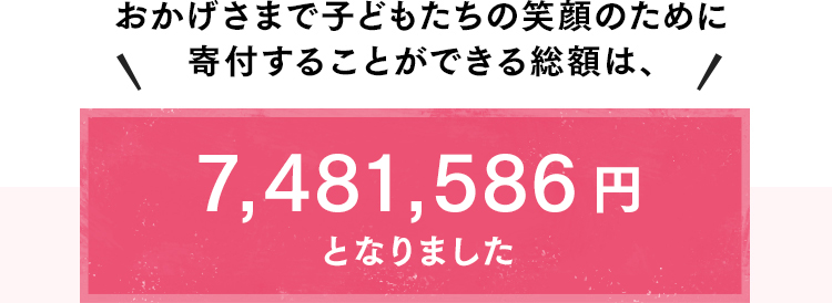 おかげさまで子どもたちの笑顔のために寄付することができる総額は、7,481,586円となりました