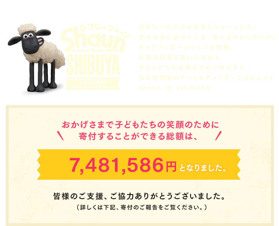 世界に一匹だけの貴重なショーンたち。渋谷の街に展示した後、飼い主さがしのためにチャリティオークションを開催。必要な経費を除いた収益を子どもたちの笑顔のために寄付する、日本初開催のアート＆チャリティプロジェクトhaun IN SHIBUYA おかげさまで
子どもたちの笑顔のために寄付することができる総額は、7,481,586円となりました。皆様のご支援、ご協力ありがとうございました。（詳しくは下記、寄付のご報告をご覧ください。）