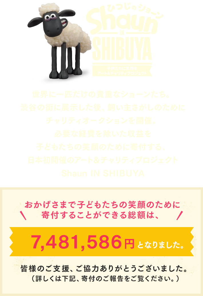 世界に一匹だけの貴重なショーンたち。渋谷の街に展示した後、飼い主さがしのためにチャリティオークションを開催。必要な経費を除いた収益を子どもたちの笑顔のために寄付する、日本初開催のアート＆チャリティプロジェクトhaun IN SHIBUYA おかげさまで
子どもたちの笑顔のために寄付することができる総額は、7,481,586円となりました。皆様のご支援、ご協力ありがとうございました。（詳しくは下記、寄付のご報告をご覧ください。）